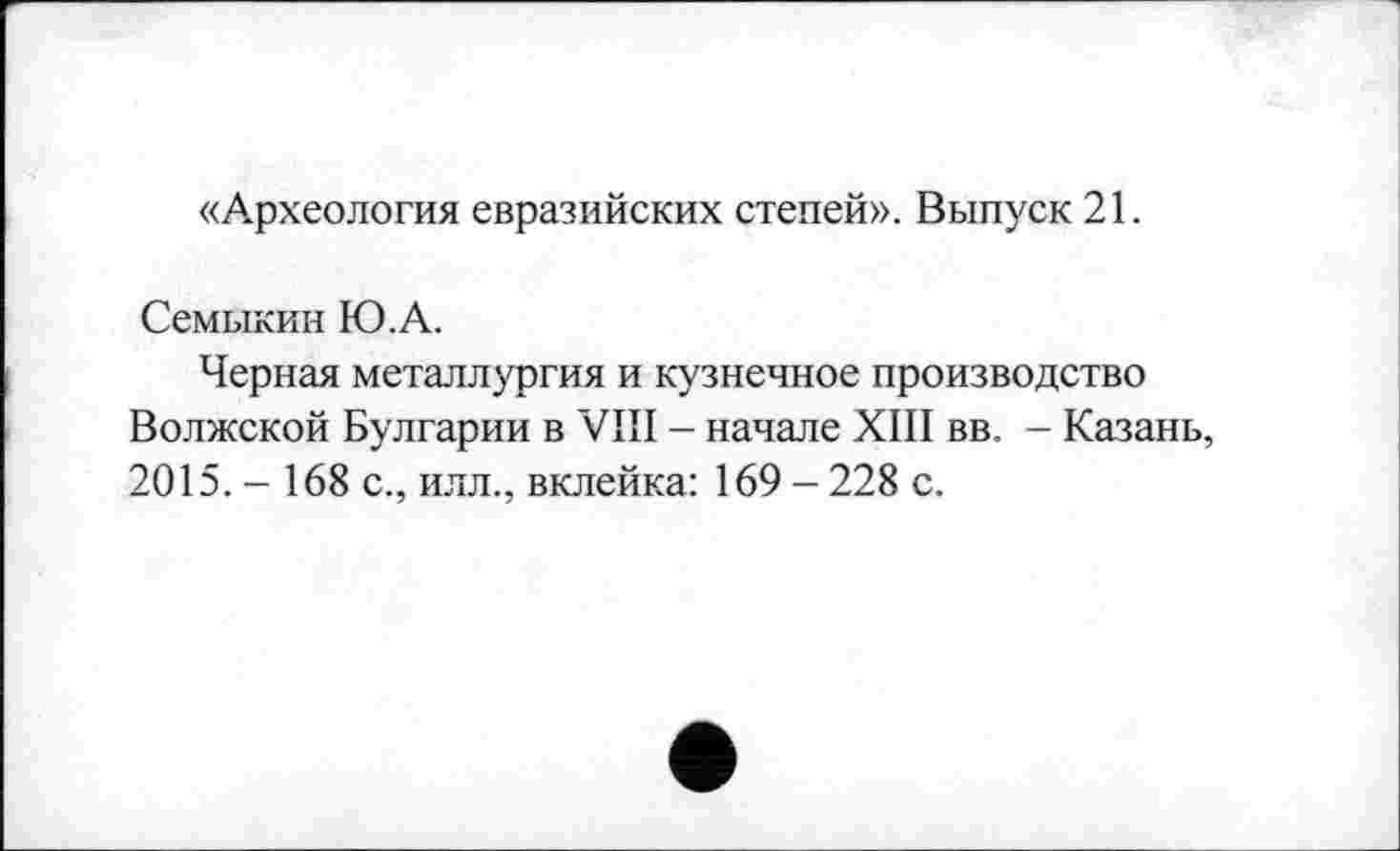 ﻿«Археология евразийских степей». Выпуск 21.
Семыкин Ю.А.
Черная металлургия и кузнечное производство Волжской Булгарии в VIII - начале XIII вв. - Казань, 2015.- 168 с., илл., вклейка: 169-228 с.